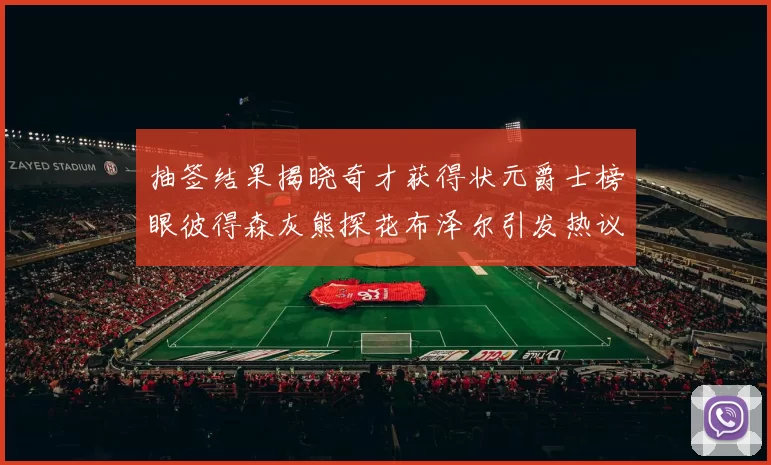 抽签结果揭晓奇才获得状元爵士榜眼彼得森灰熊探花布泽尔引发热议