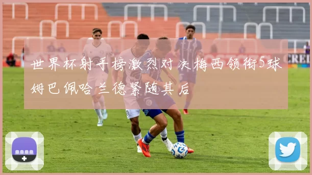 世界杯射手榜激烈对决梅西领衔5球姆巴佩哈兰德紧随其后