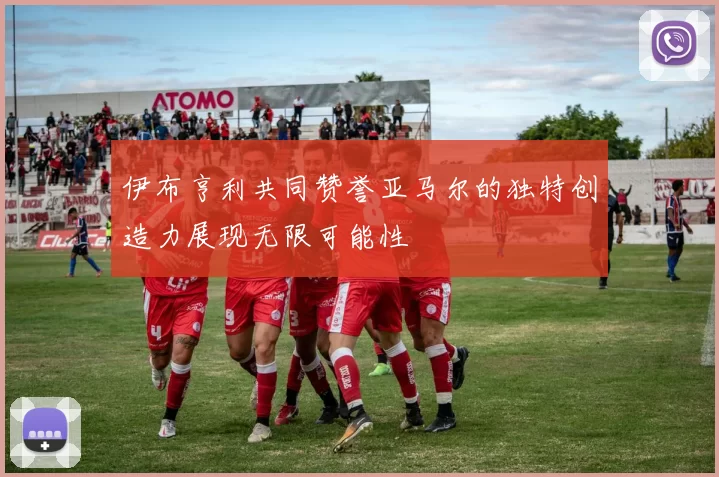 伊布亨利共同赞誉亚马尔的独特创造力展现无限可能性