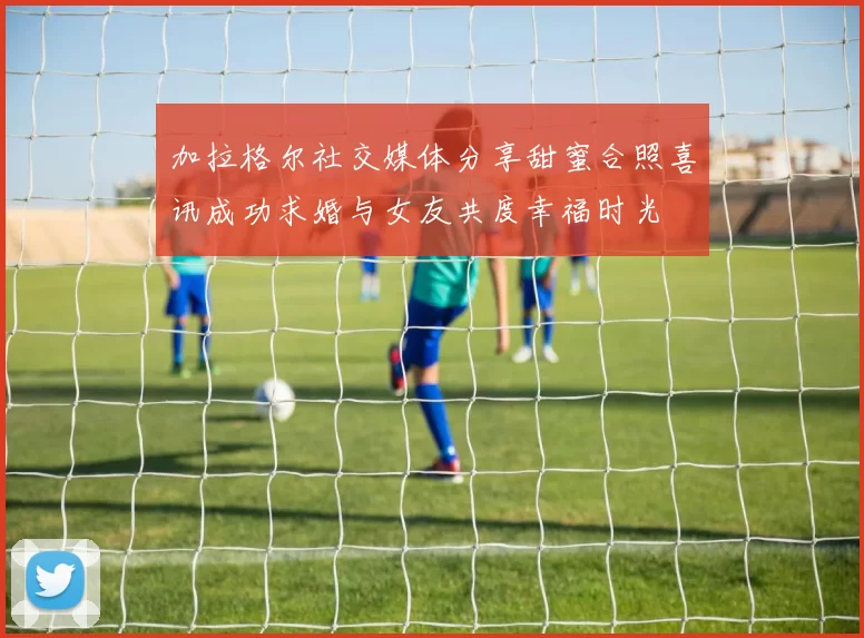 加拉格尔社交媒体分享甜蜜合照喜讯成功求婚与女友共度幸福时光