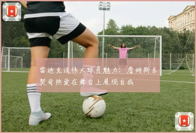 雷迪克谈伟大球员魅力：詹姆斯东契奇热爱在舞台上展现自我