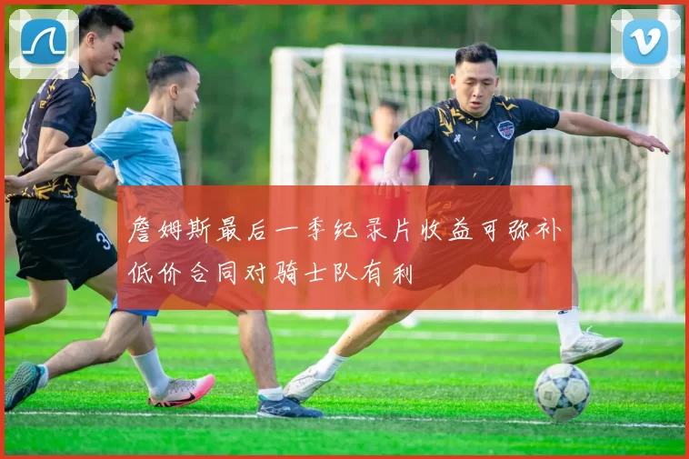 詹姆斯最后一季纪录片收益可弥补低价合同对骑士队有利