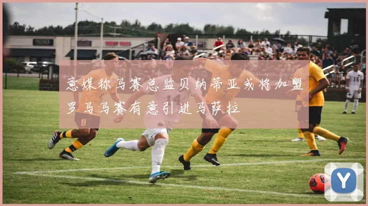 意媒称马赛总监贝纳蒂亚或将加盟罗马马赛有意引进马萨拉
