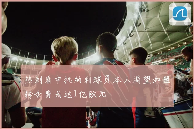 热刺看中托纳利球员本人渴望加盟转会费或达1亿欧元