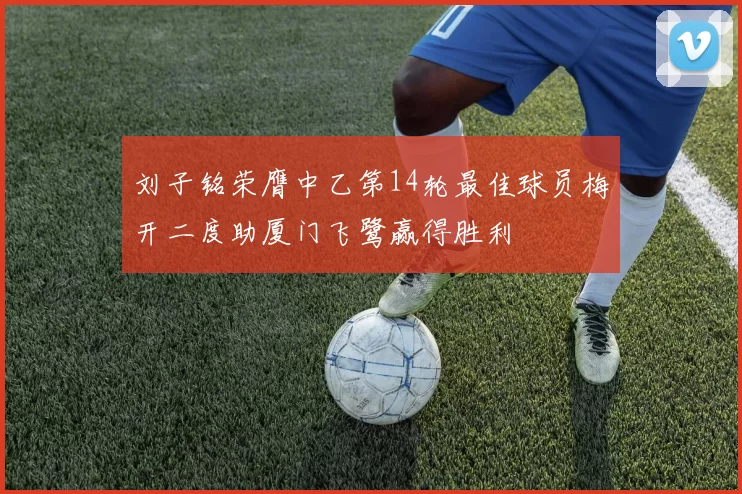 刘子铭荣膺中乙第14轮最佳球员梅开二度助厦门飞鹭赢得胜利