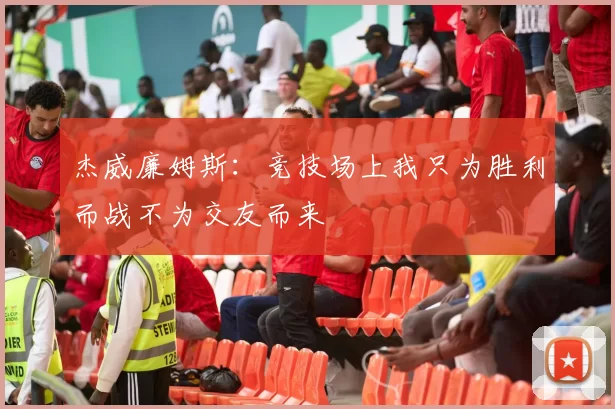 杰威廉姆斯：竞技场上我只为胜利而战不为交友而来