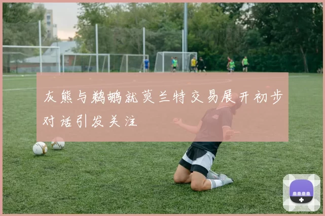 灰熊与鹈鹕就莫兰特交易展开初步对话引发关注