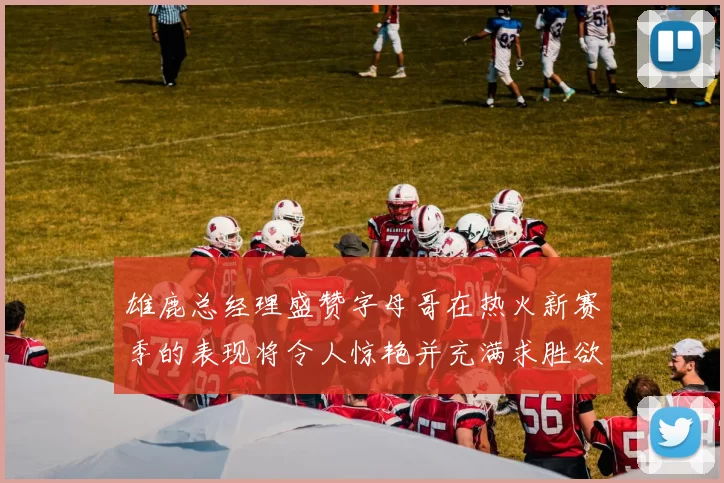 雄鹿总经理盛赞字母哥在热火新赛季的表现将令人惊艳并充满求胜欲