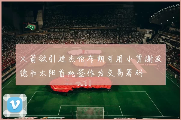 火箭欲引进杰伦布朗可用小贾谢泼德和太阳首轮签作为交易筹码