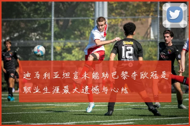 迪马利亚坦言未能助巴黎夺欧冠是职业生涯最大遗憾与心结