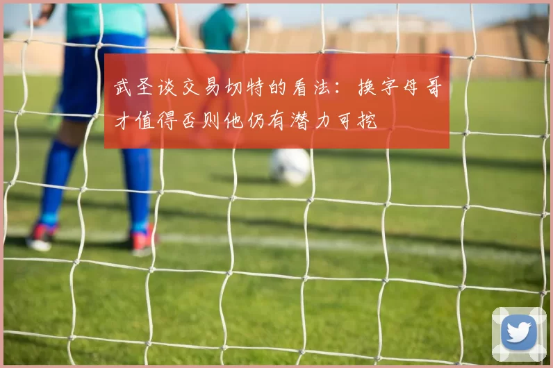 武圣谈交易切特的看法：换字母哥才值得否则他仍有潜力可挖