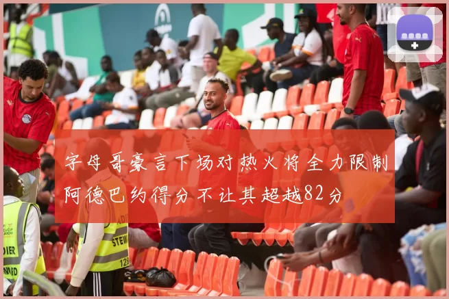 字母哥豪言下场对热火将全力限制阿德巴约得分不让其超越82分