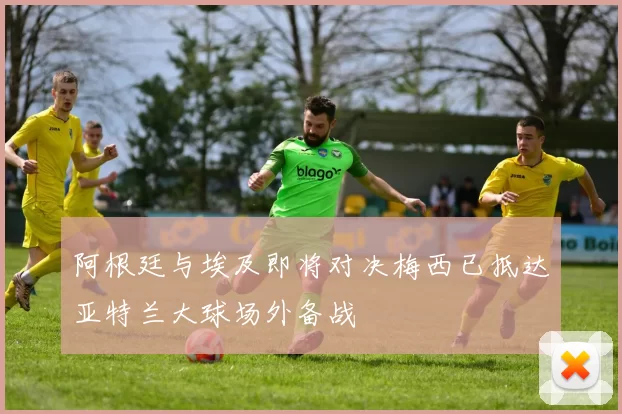 阿根廷与埃及即将对决梅西已抵达亚特兰大球场外备战