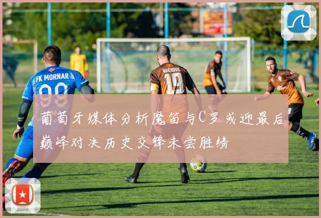 葡萄牙媒体分析魔笛与C罗或迎最后巅峰对决历史交锋未尝胜绩