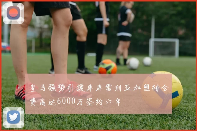 皇马强势引援库库雷利亚加盟转会费高达6000万签约六年