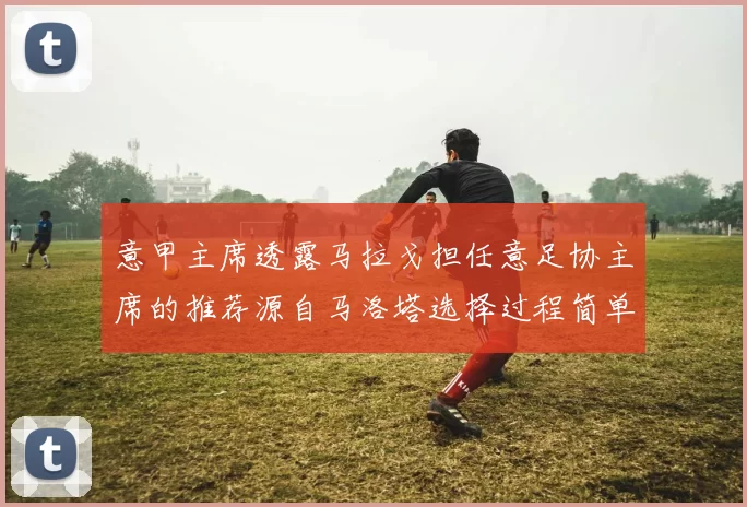 意甲主席透露马拉戈担任意足协主席的推荐源自马洛塔选择过程简单明了