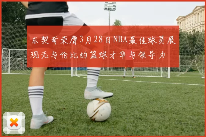 东契奇荣膺3月28日NBA最佳球员展现无与伦比的篮球才华与领导力
