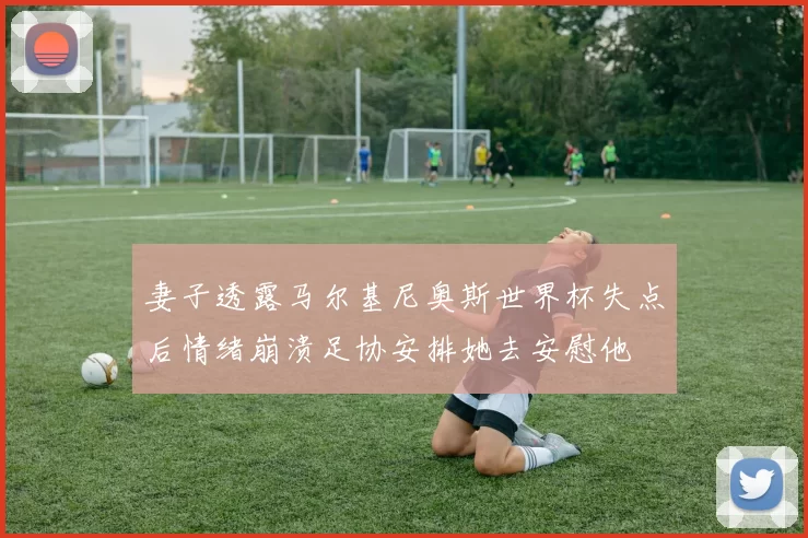 妻子透露马尔基尼奥斯世界杯失点后情绪崩溃足协安排她去安慰他