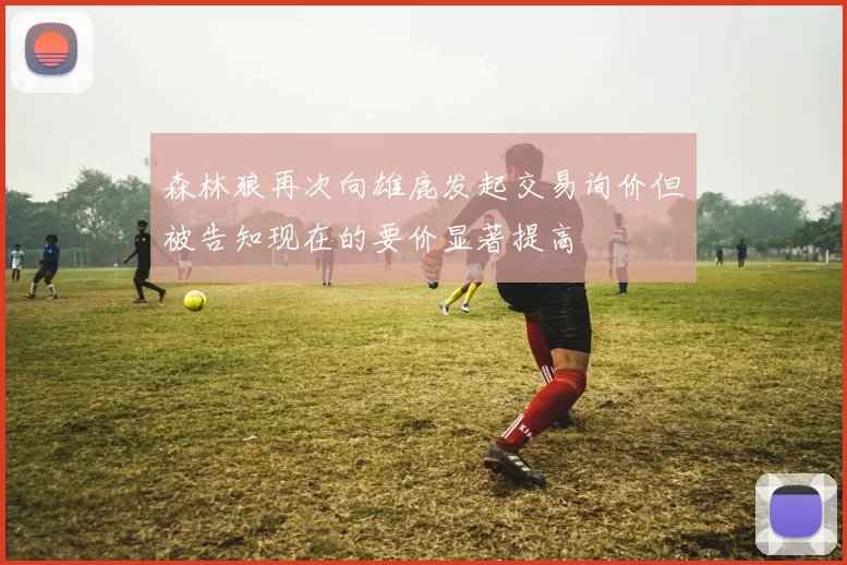 森林狼再次向雄鹿发起交易询价但被告知现在的要价显著提高