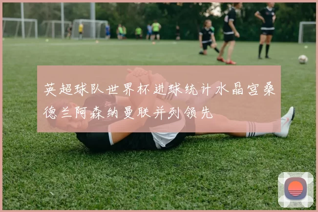 英超球队世界杯进球统计水晶宫桑德兰阿森纳曼联并列领先
