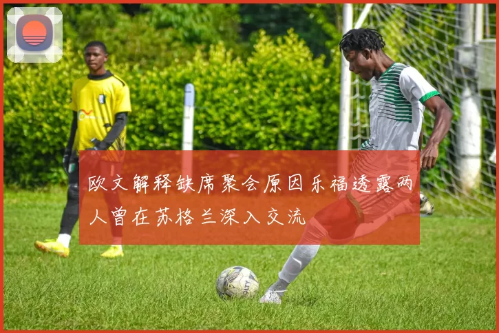 欧文解释缺席聚会原因乐福透露两人曾在苏格兰深入交流