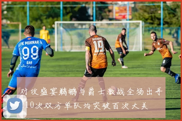 对攻盛宴鹈鹕与爵士激战全场出手210次双方单队均突破百次大关