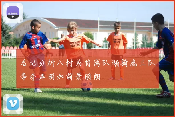 名记分析八村或将离队湖骑鹿三队争夺库明加前景明朗