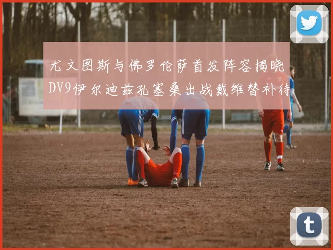 尤文图斯与佛罗伦萨首发阵容揭晓DV9伊尔迪兹孔塞桑出战戴维替补待命