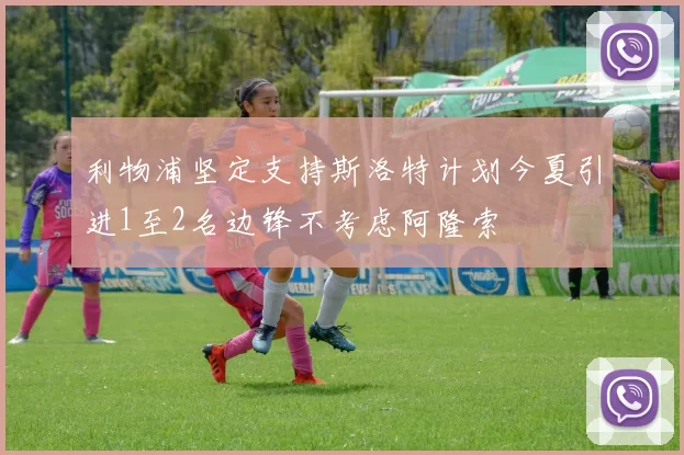 利物浦坚定支持斯洛特计划今夏引进1至2名边锋不考虑阿隆索