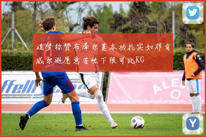 追梦称赞布泽尔基本功扎实如邓肯威尔逊愿意苦练下限可比KG