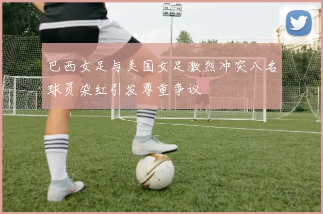 巴西女足与美国女足激烈冲突八名球员染红引发尊重争议