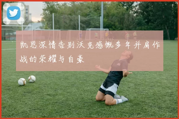 凯恩深情告别沃克感慨多年并肩作战的荣耀与自豪