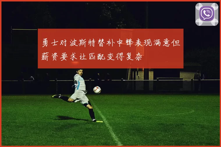 勇士对波斯特替补中锋表现满意但薪资要求让匹配变得复杂