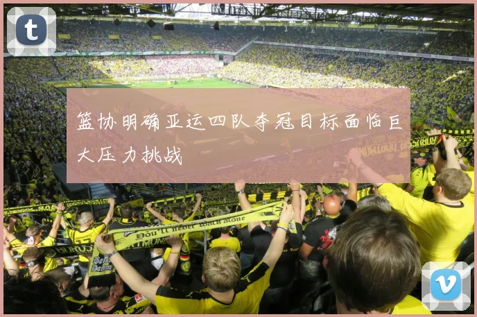 篮协明确亚运四队夺冠目标面临巨大压力挑战